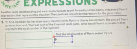 EXPRESSIONS 
Heather loves skateboarding and wants to start a skate team! For each problem below; write two different 
expressions that represent the situation. Then, evaluate one of your expressions for the given value. 
To find members for her skate team, Heather prints flyers to display around town. She posts 6 flyers 
at her school and f flyers at each of the 3 nearest skate parks. Write two different expressions that 
represent the total number of flyers posted. 
Find the total number of flyers posted if f=5. 
÷