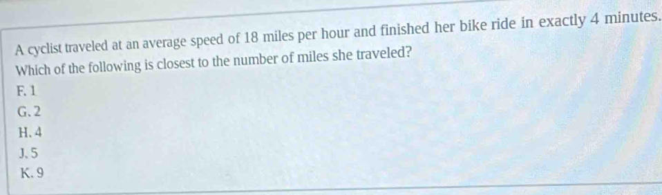 A cyclist traveled at an average speed of 18 miles per hour and finished her bike ride in exactly 4 minutes.
Which of the following is closest to the number of miles she traveled?
F. 1
G. 2
H. 4
J、 5
K. 9