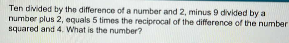 Ten divided by the difference of a number and 2, minus 9 divided by a 
number plus 2, equals 5 times the reciprocal of the difference of the number 
squared and 4. What is the number?