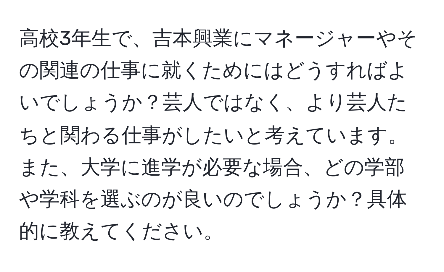 高校3年生で、吉本興業にマネージャーやその関連の仕事に就くためにはどうすればよいでしょうか？芸人ではなく、より芸人たちと関わる仕事がしたいと考えています。また、大学に進学が必要な場合、どの学部や学科を選ぶのが良いのでしょうか？具体的に教えてください。