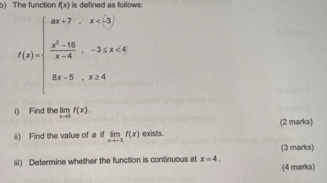 The function f(x) is defined as follows:
f(x)=beginarrayl 90+7,x<50  (x^2-10)/x-4 ,-3x+3,x<0, 8x-5,x>4endarray.
i) Find the limlimits _xto 5f(x). 
(2 marks) 
ii) Find the value of a if limlimits _xto -3f(x) exists. 
(3 marks) 
iii) Determine whether the function is continuous at x=4. 
(4 marks)