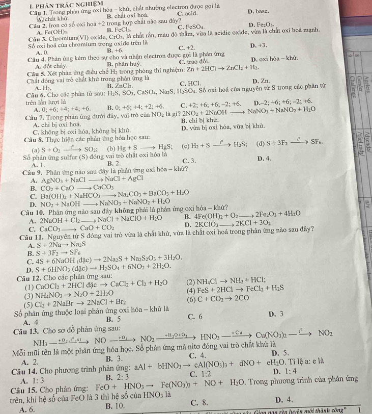 phản trác nghiệm
Câu 1. Trong phản ứng oxỉ hóa - khử, chất nhường electron được gọi là C. acid. D. base.
A chất khử. B. chất oxi hoá
Câu 2. Iron có số oxi hoá +2 trong hợp chất nào sau đây? D. Ⅰ e_2O_3.
A. F c(OH)_3 B. FeCl_3 C. FeSO₄.
Câu 3. Chromium(VI) oxide, CrO_3, , là chất rắn, màu đỏ thẫm, vừa là acidic oxide, vừa là chất oxi hoá mạnh.
Số oxi hoá của chromium trong oxide trên là C. +2. D. +3.
A. 0.
B. +6.
Câu 4. Phản ứng kèm theo sự cho và nhận electron được gọi là phản ứng
A. đốt cháy. B. phân huỷ. C. trao đổi. D. oxi hóa - khử.
Câu 5. Xét phản ứng điều chế H₂ trong phòng thí nghiệm: Zn+2HClto ZnCl_2+H_2.
Chất đóng vai trò chất khử trong phản ứng là
A. H_2. C. HCl. D. Zn.
B. ZnCl_2.
Câu 6. Cho các phân từ sau: H_2S,SO_3,CaSO_4,Na_2S,H_2SO_4. Số oxi hoá của nguyên tử S trong các phân tử
trên lần lượt là
A. 0;+6;+4;+4;+6. B. 0;+6;+4;+2;+6. C. +2;+6;+6;-2;+6. D ,-2;+6;+6;-2;+6.
Câu 7. Trong phản ứng dưới đây, vai trò của NO_2 là gì? 2NO_2+2NaOHto NaNO_3+NaNO_2+H_2O
A. chỉ bị oxi hoá. B. chỉ bị khử.
C. không bị oxi hóa, không bị khử. D. vừa bị oxi hóa, vừa bị khử.
Câu 8. Thực hiện các phản ứng hóa học sau:
(a) S+O_2to SO_2; (b) Hg+Sto HgS; (c) H_2+Sxrightarrow i°H_2S (d) S+3F_2xrightarrow t°SF_6. :
Số phản ứng sulfur (S) đóng vai trò chất oxi hóa là C. 3.
A. 1. B. 2. D. 4.
Câu 9. Phản ứng nào sau đây là phản ứng oxi hóa - khử?
A. AgNO_3+NaClto NaCl+AgCl
B. CO_2+CaOto CaCO_3
C. Ba(OH)_2+NaHCO_3 to Na_2CO_3+BaCO_3+H_2O
D.
=
Câu 10. Phản ứng nào sau đây không phải là phản ứng oxi NO_2+NaOHto NaNO_3+NaNO_2+H_2O h6a-khir?
A. 2NaOH+Cl_2 to NaCl+NaClO+H_2O B. 4Fe(OH)_2+O_2to 2Fe_2O_3+4H_2O
C. CaCO_3to CaO+CO_2
D.
Câu 11. Nguyên tử S đóng vai trò vừa là chất khử, vừa là chất oxi hoá trong phản ứng nào sau đây? 2KClO_3to 2KCl+3O_2
A. S+2Nato Na_2S
B. S+3F_2to SF_6
C. 4S+6NaOH(dac)to 2Na_2S+Na_2S_2O_3+3H_2O.
D. S+6HNO_3(d c)to H_2SO_4+6NO_2+2H_2O.
Câu 12. Cho các phản ứng sau: (2) NH_4Clto NH_3+HCl
(1) CaOCl_2+2HCl đặc CaCl_2+Cl_2+H_2O
(3) NH_4NO_3to N_2O+2H_2O (4) FeS+2HClto FeCl_2+H_2S
(5) (6) C+CO_2to 2CO
Số phản ứng thuộc loại phản ứng oxi hóa - khử là Cl_2+2NaBrto 2NaCl+Br_2
A. 4 B. 5 C. 6 D. 3
Câu 13. Cho sơ đồ phản ứng sau:
Mỗi mũi tên là một phản ứng hóa học. Số phản ứng mà nitơ đóng vai trò chất khử là NH_3-xrightarrow +0,i°NO-xrightarrow +0,NO_2xrightarrow to NO_2_ H_2O+O_2to HNO_3to Cu(NO_3)_2-xrightarrow I^2NO_2
A. 2. B. 3. C. 4. D. 5.
Câu 14. Cho phương trình phản ứng: aAl+bHNO_3to cAl(NO_3)_3+dNO+eH_2O D. 1:4. Ti lệ a: e là
A. 1:3
B. 2:3 C. 1:2
Câu 15. Cho phản ứng: FeO+HNO_3to Fe(NO_3)_3+NO+H_2O *. Trong phương trình của phản ứng
trên, khi hệ số của FeO là 3 thì hệ sĩ cia HNO_3la
A. 6. B. 10. C. 8. D. 4.
Gian nạn rèn luyên mới thành công' 1