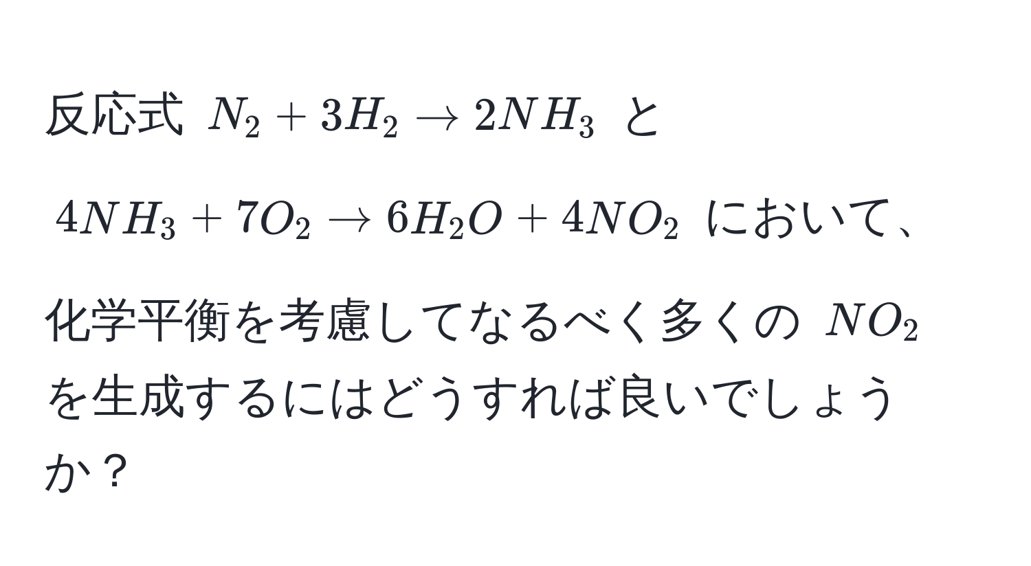 反応式 (N_2 + 3H_2 arrow 2NH_3) と (4NH_3 + 7O_2 arrow 6H_2O + 4NO_2) において、化学平衡を考慮してなるべく多くの (NO_2) を生成するにはどうすれば良いでしょうか？