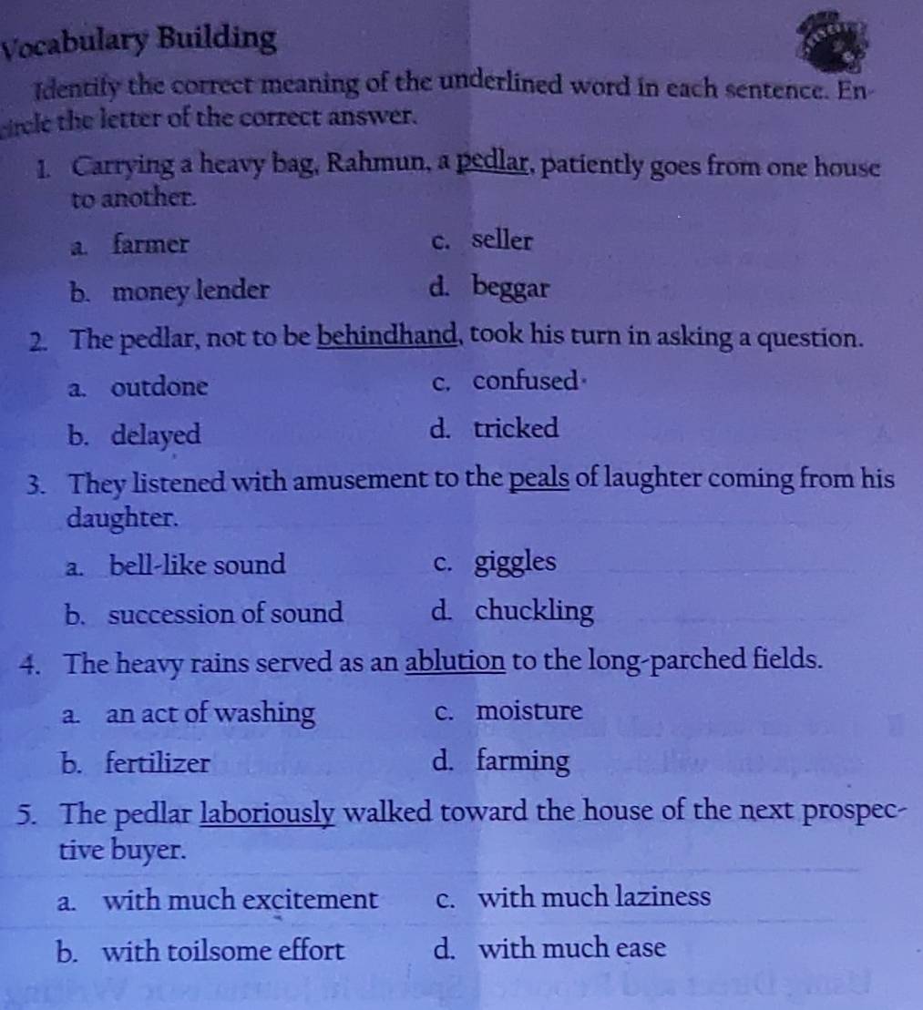 Vocabulary Building
Identify the correct meaning of the underlined word in each sentence. En
circle the letter of the correct answer.
1. Carrying a heavy bag, Rahmun, a pedlar, patiently goes from one house
to another.
a. farmer c. seller
b. money lender d. beggar
2. The pedlar, not to be behindhand, took his turn in asking a question.
a. outdone c. confused
b. delayed d. tricked
3. They listened with amusement to the peals of laughter coming from his
daughter.
a. bell-like sound c. giggles
b. succession of sound d. chuckling
4. The heavy rains served as an ablution to the long-parched fields.
a. an act of washing c. moisture
b. fertilizer d. farming
5. The pedlar laboriously walked toward the house of the next prospec-
tive buyer.
a. with much excitement c. with much laziness
b. with toilsome effort d. with much ease