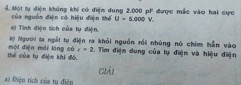 Một tụ điện không khí có điện dung 2.000 pF được mắc vào hai cực 
của nguồn điện có hiệu điện thế U=5.000V. 
a) Tính điện tích của tụ điện. 
b) Người ta ngắt tụ điện ra khỏi nguồn rồi nhúng nó chìm hẳn vào 
một điện môi lòng có varepsilon =2. Tìm điện dung của tụ điện và hiệu điện 
thế của tụ điện khi đó. 
giải 
a) Điện tích của tụ điện