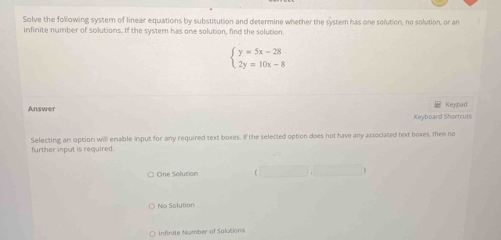 Solve the following systern of linear equations by substitution and determine whether the system has one solution, no solution, or an
infinite number of solutions. If the system has one solution, find the solution
beginarrayl y=5x-28 2y=10x-8endarray.
Answer Keypad
Keyboard Shortcurs
further input is required. Selecting an option will enable input for any required text boxes. If the selected option does not have any associated text boxes, then no
One Solusion
No Solution
O Infinite Number of Salutions