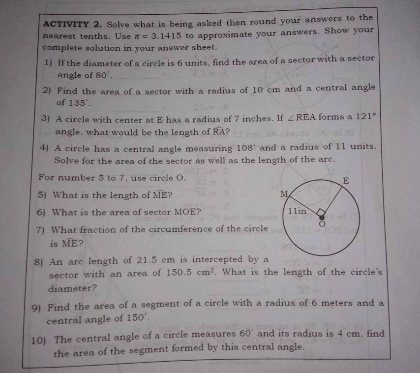 ACTIVITY 2. Solve what is being asked then round your answers to the 
nearest tenths. Use π =3.1415 to approximate your answers. Show your 
complete solution in your answer sheet. 
1) If the diameter of a circle is 6 units, find the area of a sector with a sector 
angle of 80'. 
2) Find the area of a sector with a radius of 10 cm and a central angle 
of 135°. 
3) A circle with center at E has a radius of 7 inches. If ∠ REA forms a 121°
angle, what would be the length of widehat RA 2 
4) A circle has a central angle measuring 108° and a radius of 11 units. 
Solve for the area of the sector as well as the length of the arc. 
For number 5 to 7, use circle O. 
5) What is the length of widehat ME ? 
6) What is the area of sector MOE? 
7) What fraction of the circumference of the circle 
is widehat ME ? 
8) An arc length of 21.5 cm is intercepted by a 
sector with an area of 150.5cm^2. What is the length of the circle's 
diameter? 
9) Find the area of a segment of a circle with a radius of 6 meters and a 
central angle of 150°. 
10) The central angle of a circle measures 60° and its radius is 4 cm, find 
the area of the segment formed by this central angle.