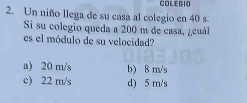 COLEGIO
2. Un niño llega de su casa al colegio en 40 s.
Si su colegio queda a 200 m de casa, ¿cuál
es el módulo de su velocidad?
a) 20 m/s b) 8 m/s
c) 22 m/s d) 5 m/s