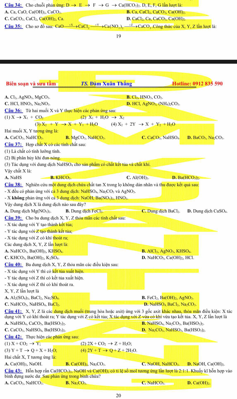 Cho chuỗi phản ứng: Dto Eto Fto Gto Ca(HCO_3)_2. D, E, F, G lần lượt là:
A. Ca, CaO,Ca(OH)_2,CaCO_3. B. Ca,CaCl_2,CaCO_3,Ca(OH)_2.
I _ ^circ  CaCO_3,CaCl_2,Ca(OH)_2,Ca. D. CaCl_2,Ca,CaCO_3,Ca(OH)_2.
Câu 35: Cho sơ đồ sau: CaOxrightarrow +XCaCl_2xrightarrow +YCa(NO_to CaCO_3 Công thức của X, Y, Z lần lượt là:
19
Biên soạn và sưu tầm TS. Đàm Xuân Thắng Hotline: 0912 835 590
A. Cl_2,AgNO_3,MgCO_3. B. Cl_2,HNO_3,CO_2.
C. HCl,HNO_3,Na_2NO_3. D. HCl,AgNO_3,(NH_4)_2CO_3.
Câu 36: Từ hai muối X và Y thực hiện các phản ứng sau:
(1) Xto X_1+CO_2 (2) X_1+H_2Oto X_2
(3) X_2+Yto X+Y_1+H_2O (4) X_2+2Yto X+Y_2+H_2O
Hai muối X, Y tương ứng là:
A. CaCO_3, JaHCO_3. B. MgCO_3,NaHCO_3. C. CaCO_3, NaHSO₄ D. BaCO_3,Na_2CO_3.
Câu 37:  Hợp chất X có các tính chất sau:
(1) Là chất có tính lưỡng tính.
(2) Bị phân hủy khi đun nóng.
(3) Tác dụng với dung dịch NaHSO4 cho sản phẩm có chất kết tủa và chất khí.
Vậy chất X là:
A. NaHS B. KHCO₃ C. Al(OH)_3 D. Ba(HCO_3)_2
Câu 38:  Nghiên cứu một dung dịch chứa chất tan X trong lọ không dán nhãn và thu được kết quả sau:
- X đều có phản ứng với cả 3 dung dịch: NaHSO₄, Na_2CO 3 và Ag NO3.
- X không phản ứng với cả 3 dung dịch: NaOH, Ba a(NO_3)_2,HNO_3.
Vậy dung dịch X là dung dịch nào sau đây?
A. Dung dịch Mg(NO_3)_2. B. Dung dịch FeCl_2 C. Dung dịch BaCl_2. D. Dung dịch CuSO₄.
Câu 39: Cho ba dung dịch X, Y, Z thỏa mãn các tính chất sau:
- X tác dụng với Y tạo thành kết tủa;
- Y tác dụng với Z tạo thành kết tủa;
- X tác dụng với Z có khí thoát ra;
Các dung dịch X, Y, Z lần lượt là:
A. NaHCO_3,Ba(OH)_2,KHSO_4. B. AlCl_3,AgNO_3,KHSO_4.
C. KHCO_3,Ba(OH)_2,K_2SO_4. D. NaHCO_3,Ca(OH)_2,HCl.
Câu 40: Ba dung dịch X, Y, Z thỏa mãn các điều kiện sau:
- X tác dụng với Y thì có kết tủa xuất hiện.
- Y tác dụng với Z thì có kết tủa xuất hiện.
- X tác dụng với Z thì có khí thoát ra.
X, Y, Z lần lượt là
A. Al_2(SO_4)_3,BaCl_2,Na_2SO_4. B. FeCl_2,Ba(OH)_2,AgNO_3.
D.
C. NaHCO_3, NaHS O_4,BaCl_2 NaHSO_4,BaCl_2,Na_2CO_3.
Câu 41: X, Y, Z là các dung dịch muối (trung hòa hoặc axit) ứng với 3 gốc axit khác nhau, thỏa mãn điều kiện: X tác
dụng với Y có khí thoát ra; Y tác dụng với Z có kết tủa; X tác dụng với Z vừa có khí vừa tạo kết tủa. X, Y, Z lần lượt là
A. NaHSO_4,CaCO_3,Ba(HSO_3)_2. B. NaHSO_4,Na_2CO_3,Ba(HSO_3)_2.
C. CaCO_3,NaHSO_4,Ba(HSO_3)_2. D. Na_2CO_3,NaHSO_3,Ba(HSO_3)_2.
Câu 42: Thực hiện các phản ứng sau:
(1) X+CO_2to Y; (2) 2X+CO_2to Z+H_2O;
(3) Y+Tto Q+X+H_2O; (4) 2Y+Tto Q+Z+2H_2O.
Hai chất X, T tương ứng là:
A. Ca(OH)_2,NaOH. B. Ca(OH)_2,Na_2CO_3. C. NaOH, NaHCO₃. D. NaOH ,Ca(OH)_2.
Câu 43: Hỗn hợp rắn Ca(HCO_3)_2, , NaOH và Ca(OH)₂ có tỉ lệ số mol tương ứng lần lượt là 2:1:1 Khuẩy kĩ hỗn hợp vào
bình đựng nước dư. Sau phản ứng trong bình chứa?
A. CaCO_3, N aHCO_3 B Na_2CO_3. C. NaHCO_3. D. Ca(OH)_2.
20