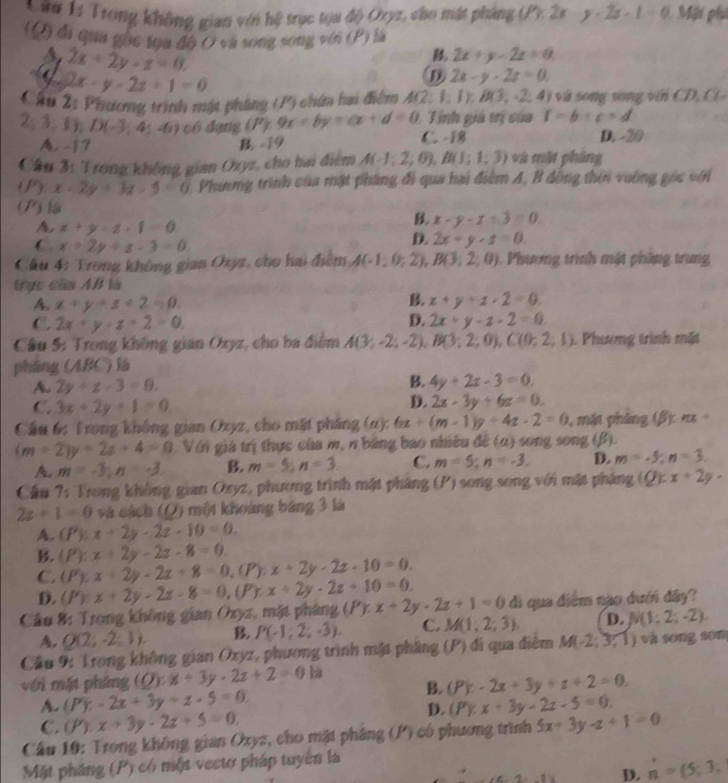 Trong không gian với hệ trục toa độ Oryz, cho mặt pháng ( Y.2k y· 2x· 1=9 Mi phụ
(Q) đi qua gọc tọa đô O và song song với (P) là
A 2x+2y-z=0.
2x+y-2z=0
a 2x-y-2z+1=0
D 2x-y-2z=0
Câu 2: Phương trình mật pháng (P) chứn hai điểm A(2;1;1);B(3;-2;4) và song song với C  ,  l
/ 3:1 D(-3;4;-6) cô đạng (P) 9x+by+cx+d=0 : Tinh giá trị của 1-b+c=d
C. -18
A. -17 B -19 D. -20
Câu 3: Trong không gian Oryz, cho hai điểm A(-1;2;0),B(1;1;3) và một pháng
(P * x-2y+3z-5=0 1, Phương trình của mặt pháng đi qua hai điểm A, B đồng thời vường góc với
(P)lậ
A x+y=z· 1=0
B. x-y-x+3=0
C. x+2y+z-3=0
D. 2x+y+z=0.
Cầu 4: Trong không gian Oxyz, cho hai điểm A(-1;0;2),B(3;2;0). Phương trình mật pháng trung
tực của AB là
B.
A. x+y+z+2=0 x+y+z-2=0
C. 2x+y+z+2=0 D. 2x+y-z-2=0.
Câu 5: Trong không gian Ozyz, cho ba điểm A(3;-2;-2),B(3;2;0),C(0;2;1) 1 Phương trình mặt
pháng (ABC) là
A. 2y+z-3=0.
B. 4y+2z-3=0.
C. 3x+2y+1=0
D. 2x-3y+6z=0.
Cầu 6: Trong không gian Oxyz, cho mặt pháng (α): 6x+(m-1)y+4z-2=0 , mặt pháng (β ) x +
(m+2)y+2a+4=0 Vớn giá trị thực của m, n bảng bao nhiều đề (α) song song (β).
A m=-3;n=-3 B. m=5;n=3 C. m=5;n=-3. D. m=-5;n=3.
Cầu 7: Trong không gian Ozyz, phương trình mặt pháng (P) 1 song song với mặt pháng (Q):x+2y-
2z+1=0 và cách (Q) một khoảng báng 3 là
A. (P):x+2y-2z-10=0.
B. (P):x+2y-2z-8=0.
C. (P);x+2y-2z+8=0 (P) x+2y-2z-10=0.
D. (P)x+2y-2z-8=0,(P r x+2y-2z+10=0.
Câu 8: Trong không gian Oxyz, mặt pháng (P) x+2y-2z+1=0 di qua điểm nào dưới đây?
C. M(1,2,3).
D. N(1;2;-2),
A. Q(2;-2;1).
B P(-1,2;-3).
Cầu 9: Trong không gian Oxyz, phương trình mật phầng (P) đi qua điễm M(-2;3;1) và song sơn
với mặt pháng (Q):x+3y· 2z+2=0 (P):-2x+3y+z+2=0,
B.
A. (P):-2x+3y+z-5=0. (P):x+3y-2z-5=0.
C. (P):x+3y-2z+5=0,
D.
Cầu 10: Trong không gian Oxyz, cho mặt phẳng (P) có phương trình 5x+3y-z+1=0
Mặt pháng (P) có một vectơ pháp tuyên là
C.2-10 D. n=(5;3;