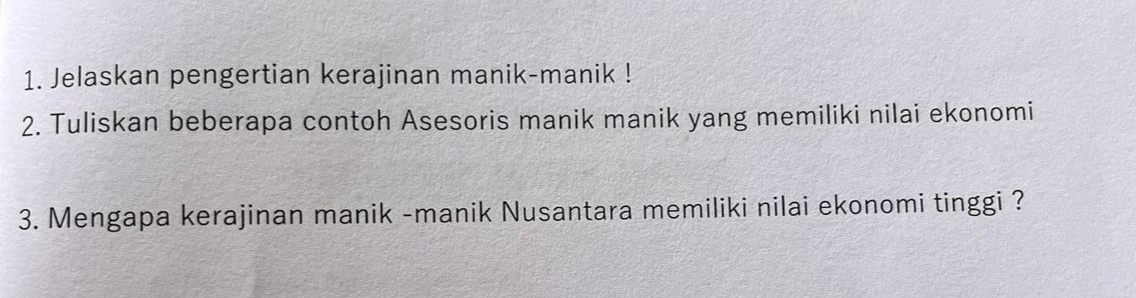 Jelaskan pengertian kerajinan manik-manik ! 
2. Tuliskan beberapa contoh Asesoris manik manik yang memiliki nilai ekonomi 
3. Mengapa kerajinan manik -manik Nusantara memiliki nilai ekonomi tinggi ?