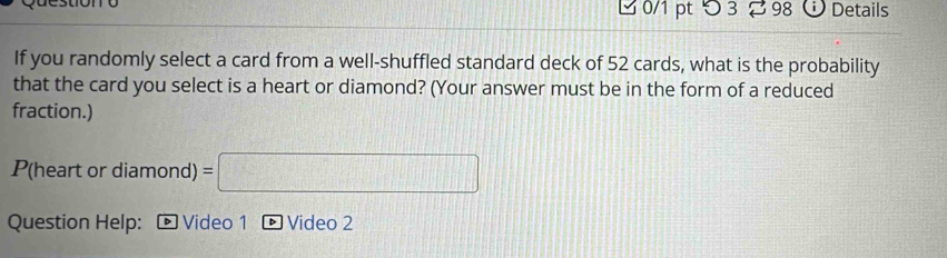 つ3 98 Details 
If you randomly select a card from a well-shuffled standard deck of 52 cards, what is the probability 
that the card you select is a heart or diamond? (Your answer must be in the form of a reduced 
fraction.) 
P(heart or diamond) =□
Question Help: * Video 1 D Video 2