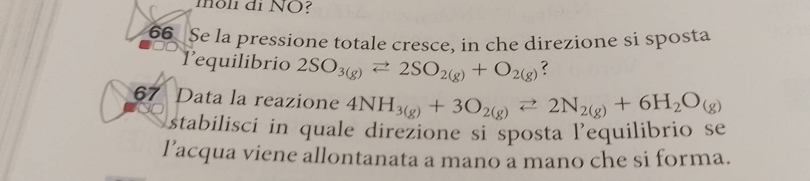 môli di NÖ? 
66 Se la pressione totale cresce, in che direzione si sposta 
1equilibrio 2SO_3(g)leftharpoons 2SO_2(g)+O_2(g)
67 Data la reazione 4NH_3(g)+3O_2(g)leftharpoons 2N_2(g)+6H_2O_(g)
stabilisci in quale direzione si sposta l’equilibrio se 
lacqua viene allontanata a mano a mano che si forma.