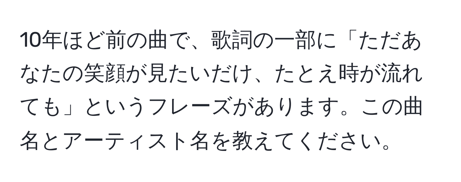 10年ほど前の曲で、歌詞の一部に「ただあなたの笑顔が見たいだけ、たとえ時が流れても」というフレーズがあります。この曲名とアーティスト名を教えてください。