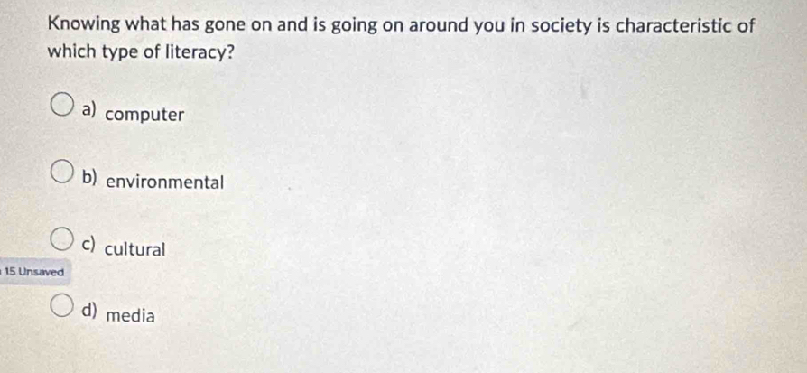 Knowing what has gone on and is going on around you in society is characteristic of
which type of literacy?
a) computer
b) environmental
c) cultural
15 Unsaved
d) media