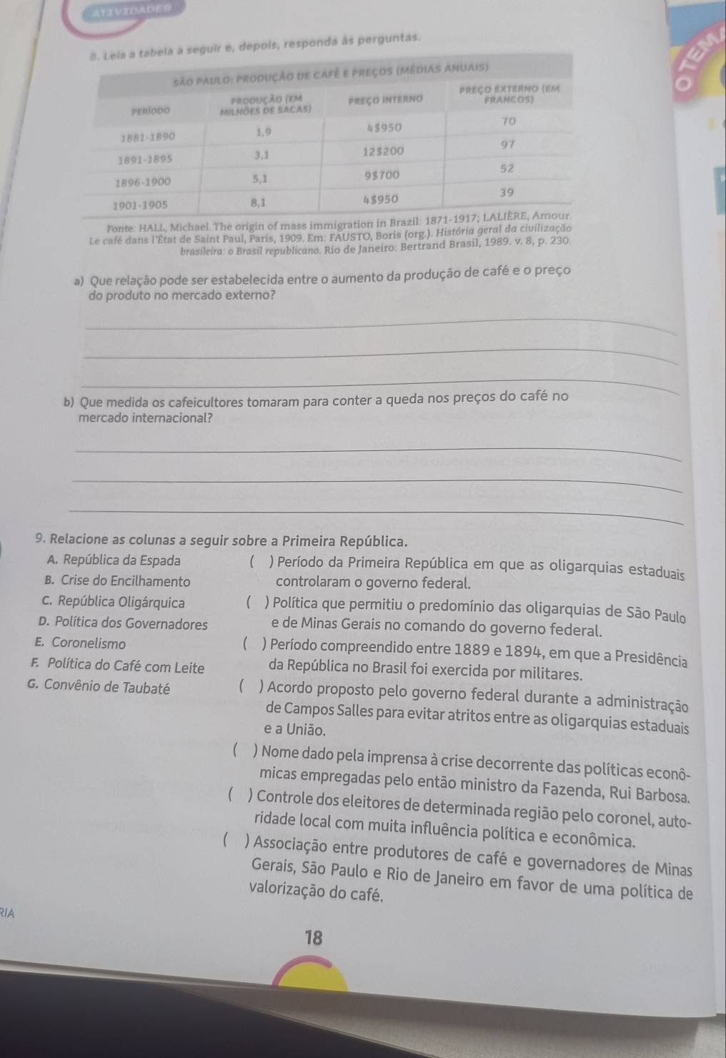 ATIVIDADES
e, depois, responda às perguntas.
o
Fonte: HALL, Michael. The origin of mass immigration in Br
Le café dans l'État de Saint Paul, Paris, 1909. Em: FAUSTO, Boris (org.). História geral da civilização
brasileira: o Brasil republicano. Rio de Janeiro: Bertrand Brasil, 1989. v. 8, p. 230.
a) Que relação pode ser estabelecida entre o aumento da produção de café e o preço
do produto no mercado externo?
_
_
_
b) Que medida os cafeicultores tomaram para conter a queda nos preços do café no
mercado internacional?
_
_
_
9. Relacione as colunas a seguir sobre a Primeira República.
A. República da Espada  ) Período da Primeira República em que as oligarquias estaduais
B. Crise do Encilhamento controlaram o governo federal.
C. República Oligárquica ( ) Política que permitiu o predomínio das oligarquias de São Paulo
D. Política dos Governadores e de Minas Gerais no comando do governo federal.
E. Coronelismo  ) Período compreendido entre 1889 e 1894, em que a Presidência
F. Política do Café com Leite da República no Brasil foi exercida por militares.
G. Convênio de Taubaté  ) Acordo proposto pelo governo federal durante a administração
de Campos Salles para evitar atritos entre as oligarquias estaduais
e a União.
( ) Nome dado pela imprensa à crise decorrente das políticas econô-
micas empregadas pelo então ministro da Fazenda, Rui Barbosa.
( ) Controle dos eleitores de determinada região pelo coronel, auto-
ridade local com muita influência política e econômica.
(  ) Associação entre produtores de café e governadores de Minas
Gerais, São Paulo e Rio de Janeiro em favor de uma política de
valorização do café,
RIA
18