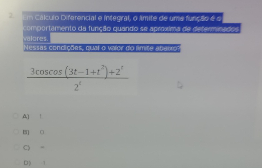 Em Cálculo Diferencial e Integral, o límite de uma função é o
comportamento da função quando se aproxima de determinados
valores.
Nessas condições, qual o valor do limite abaixo?
 (3cos cos cos (3t-1+t^2)+2^t)/2^t 
A) 1
B) ○
C) ∞
D) -1