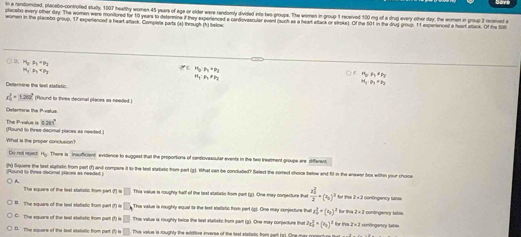 Save
In a randomized, placebo-controlled study, 1007 healthy women 45 years of age or older were randomly divided into two groups. The women in group 1 received 100 mg of a drug every other day; the women in group 2 received a
placebo every other day. The women were monitored for 10 years to determine if they experienced a cardiovascular event (such as a heart attack or stroke). Of the 501 in the drug group, 11 experienced a heart attack. Of the 506
women in the placebo group, 17 experienced a heart attack. Complete parts (a) through (h) below.
D. H_0:p_1=p_2
H_1:p_1
H_0· P_1!= p_2
H_1:p_1=p_2
Determine the test statistic.
x_0^(2=1.262 (Round to three decimal places as needed.)
Determine the Psqrt c) slue
The P-value is 0.261°
(Round to three decimal places as needed.)
What is the proper conclusion?
Do not reject H_0 There is insufficient evidence to suggest that the proportions of cardiovascular events in the two treatment groups are different.
(h) Square the test statistic from part (f) and compare it to the test statistic from part (g). What can be concluded? Select the correct choice below and fill in the answer box within your choice
(Round to three decimal places as needed.)
A
The square of the test statistic from part (f) i: □ This value is roughly half of the test statistic from part (g). One may conjecture that frac (x_0)^22=(z_0)^2 for this 2* 2 contingency table
B. The square of the test statistic from part (f) i.□ This value is roughly equal to the test statistic from part (g). One may conjecture that x_0^(2=(z_0))^2 for this 2* 2 contingency table.
C. The square of the test statistic from part (f) is □ This value is roughly twice the test statistic from part (g). One may conjecture that 2x_0^(2=(x_0))^2 for this 2* 2 contingency table
D. The square of the tast statistic from part (r)=□. This value is roughly the additive inverse of the test statistic from part (g). One may coniecture that