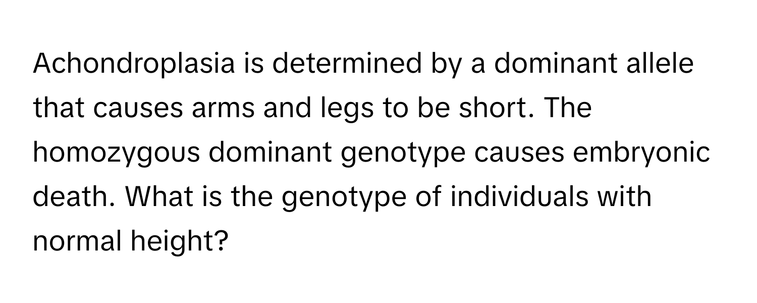 Achondroplasia is determined by a dominant allele that causes arms and legs to be short. The homozygous dominant genotype causes embryonic death. What is the genotype of individuals with normal height?