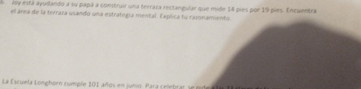 be Joy está ayudando a su papá a construir una terraza rectangular que mide 14 pies por 19 pies. Encuentra 
el área de la terraza usando una estrategia mental. Explica tu razonamiento. 
La Escuela Longhorn cumple 101 años en junio. Para celebrar, se pide a fm 2