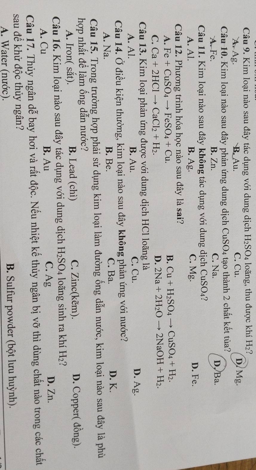Kim loại nào sau đây tác dụng với dung dịch H_2SO_4 loãng, thu được khí H_2
A. Ag. B. Au. C. Cu. D.Mg.
Câu 10. Kim loại nào sau đây phản ứng dung dịch ở CuS O4 tạo thành 2 chất kết tủa?
A. Fe. B. Zn. C. Na. D, Ba.
Câu 11. Kim loại nào sau đây không tác dụng với dung dịch CuSO_4 7
A. Al. B. Ag. C. Mg. D. Fe.
Câu 12. Phương trình hóa học nào sau đây là sai?
A. Fe+CuSO_4to FeSO_4+Cu.
B. Cu+H_2SO_4to CuSO_4+H_2.
C. Ca+2HClto CaCl_2+H_2.
D. 2Na+2H_2Oto 2NaOH+H_2.
Câu 13. Kim loại phản ứng được với dung dịch HCl loãng là
A. Al. B. Au. C. Cu.
D. Ag.
Câu 14. Ở điều kiện thường, kim loại nào sau đây không phản ứng với nước?
A. Na. B. Be. C. Ba.
D. K.
Câu 15. Trong trường hợp phải sử dụng kim loại làm đường ống dẫn nước, kim loại nào sau đây là phù
hợp nhất để làm ống dẫn nước?
C. Zinc(kẽm).
A. Iron( sắt). B. Lead (chì) D. Copper( đồng).
Câu 16. Kim loại nào sau đây tác dụng với dung dịch H_2SO_4 loãng sinh ra khí H_2 1
D. Zn.
A. Cu
B. Au C. Ag
Câu 17. Thủy ngân dễ bay hơi và rất độc. Nếu nhiệt kế thủy ngân bị vỡ thì dùng chất nào trong các chất
sau để khử độc thủy ngân?
A. Water (nước). B. Sulfur powder (bột lưu huỳnh).