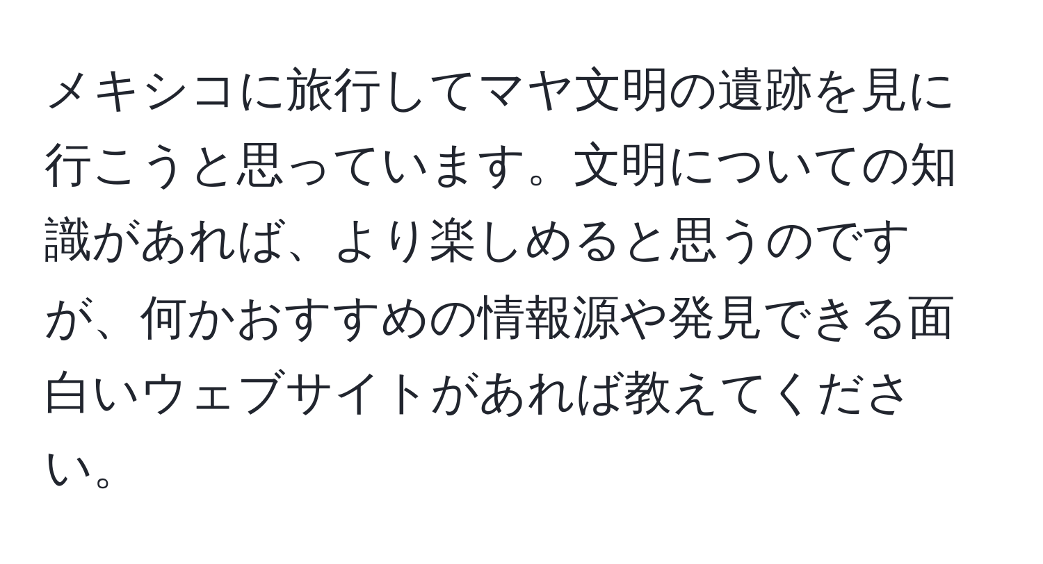 メキシコに旅行してマヤ文明の遺跡を見に行こうと思っています。文明についての知識があれば、より楽しめると思うのですが、何かおすすめの情報源や発見できる面白いウェブサイトがあれば教えてください。