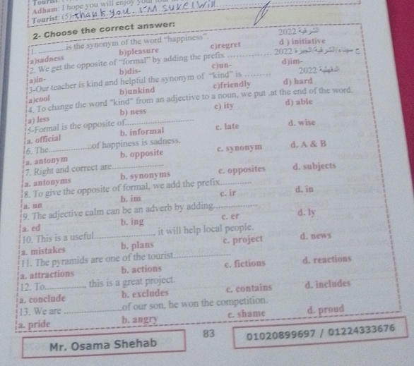 Tourist
Adham: I hope you will enjoy youl I
Tourist: (5)
2- Choose the correct answer:
2022 
1. is the synonym of the word “happiness”.
a)sadness b)pleasure c)regret d ) initiative
2. We get the opposite of “'formal”' by adding the prefix _ 2022;
a )in- b)dis- c)un- _d)im- 2022 
3-Our teacher is kind and helpful the synonym of “kind” is
a)cool b)unkind c)friendly d) hard
4. To change the word "kind" from an adjective to a noun, we put .at the end of the word.
a) Iess b) ness c) ity d) able
5-Formal is the opposite of
a. official b. informal c. late d. wise
6. The of happiness is sadness.
a. antonym b. opposite c. synonym d. A & B
7. Right and correct are
a. antonyms _b. synonyms c. opposites d. subjects
8. To give the opposite of formal, we add the prefix_
a.un b. im _c. ir d. in
9. The adjective calm can be an adverb by adding
a. ed c. er d. ly
b. ing
10. This is a useful it will help local people.
a. mistakes _b. plans _c. project d. news
11. The pyramids are one of the tourist
a. attractions b. actions c. fictions d. reactions
12. To , this is a great project.
a. conclude b. excludes c. contains d. includes
13. We are of our son, he won the competition.
a. pride _b. angry c. shame d. proud
83
Mr. Osama Shehab 01020899697 / 01224333676