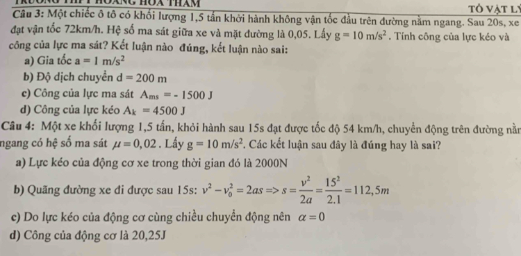 tỏ vật lý
Câu 3: Một chiếc ô tô có khối lượng 1, 5 tấn khởi hành không vận tốc đầu trên đường nằm ngang. Sau 20s, xe
đạt vận tốc 72km/h. Hệ số ma sát giữa xe và mặt đường là 0,05. Lấy g=10m/s^2. Tính công của lực kéo và
công của lực ma sát? Kết luận nào đúng, kết luận nào sai:
a) Gia tốc a=1m/s^2
b) Độ dịch chuyển d=200m
c) Công của lực ma sát A_ms=-1500J
d) Công của lực kéo A_k=4500J
Câu 4: Một xe khối lượng 1, 5 tấn, khỏi hành sau 15s đạt được tốc độ 54 km/h, chuyển động trên đường nằm
ngang có hệ số ma sát mu =0,02. Lấy g=10m/s^2. Các kết luận sau đây là đúng hay là sai?
a) Lực kéo của động cơ xe trong thời gian đó là 2000N
b) Quãng đường xe đi được sau 15s: v^2-v_0^(2=2asRightarrow s=frac v^2)2a= 15^2/2.1 =112,5m
c) Do lực kéo của động cơ cùng chiều chuyển động nên alpha =0
d) Công của động cơ là 20,25J