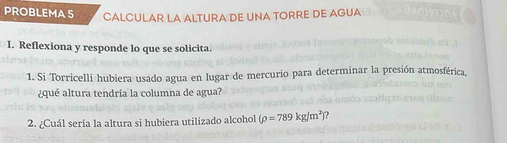 PROBLEMA 5 CALCULAR LA ALTURA DE UNA TORRE DE AGUA 
I. Reflexiona y responde lo que se solicita. 
1. Si Torricelli hubiera usado agua en lugar de mercurio para determinar la presión atmosférica, 
¿qué altura tendría la columna de agua? 
2. ¿Cuál sería la altura si hubiera utilizado alcohol (rho =789kg/m^2) ?