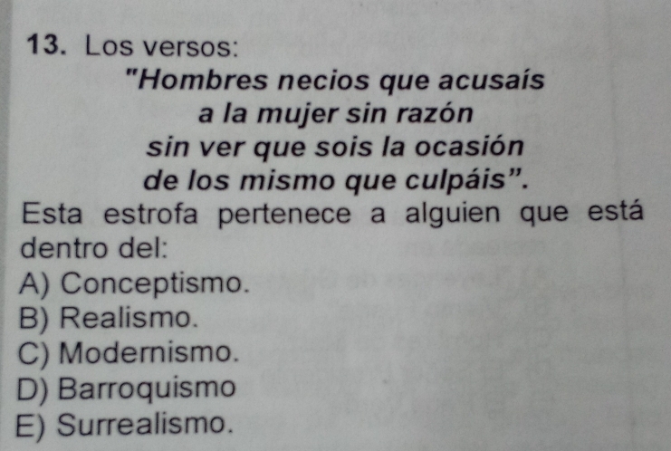 Los versos:
"Hombres necios que acusaís
a la mujer sin razón
sin ver que sois la ocasión
de los mismo que culpáis".
Esta estrofa pertenece a alguien que está
dentro del:
A) Conceptismo.
B) Realismo.
C) Modernismo.
D) Barroquismo
E) Surrealismo.