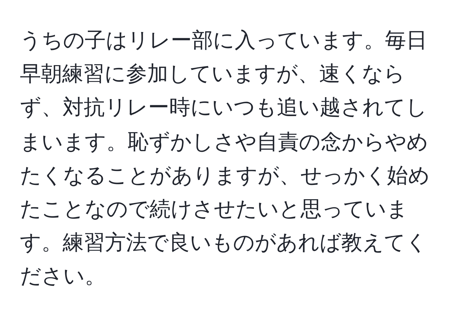 うちの子はリレー部に入っています。毎日早朝練習に参加していますが、速くならず、対抗リレー時にいつも追い越されてしまいます。恥ずかしさや自責の念からやめたくなることがありますが、せっかく始めたことなので続けさせたいと思っています。練習方法で良いものがあれば教えてください。