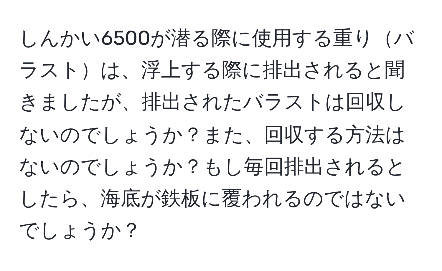 しんかい6500が潜る際に使用する重りバラストは、浮上する際に排出されると聞きましたが、排出されたバラストは回収しないのでしょうか？また、回収する方法はないのでしょうか？もし毎回排出されるとしたら、海底が鉄板に覆われるのではないでしょうか？