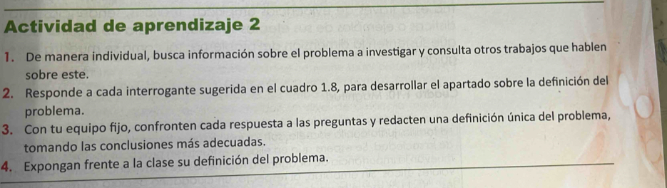 Actividad de aprendizaje 2 
1. De manera individual, busca información sobre el problema a investigar y consulta otros trabajos que hablen 
sobre este. 
2. Responde a cada interrogante sugerida en el cuadro 1.8, para desarrollar el apartado sobre la definición del 
problema. 
3. Con tu equipo fijo, confronten cada respuesta a las preguntas y redacten una definición única del problema, 
tomando las conclusiones más adecuadas. 
4. Expongan frente a la clase su definición del problema.