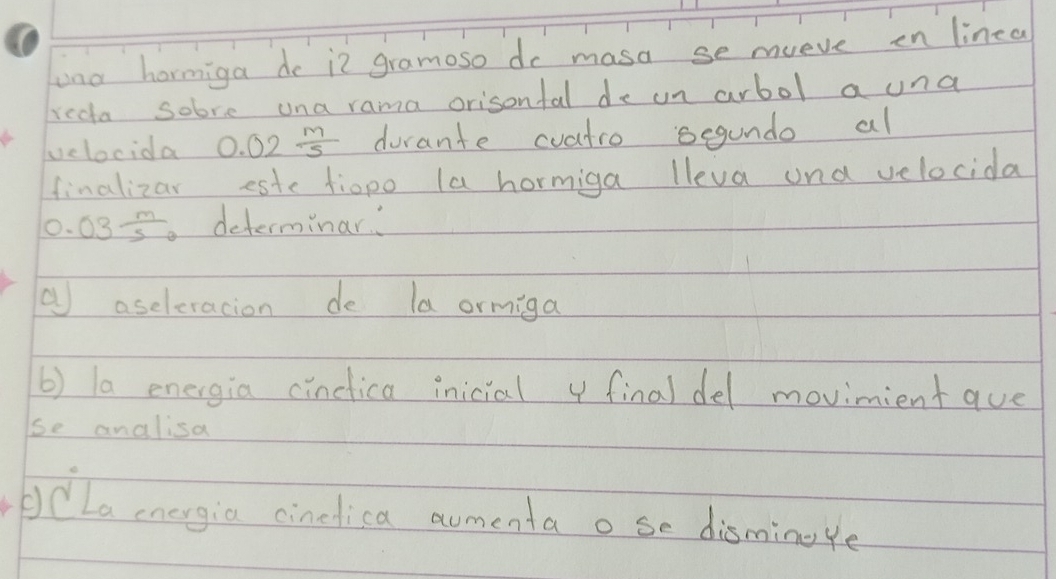 ana hormiga do i2 gramoso do masa se mueve en linea 
recta sobre una rama orisonfal de un arbol a una 
velocida 0.02 m/5  durante cvatro segundo al 
finalizar este tiopo la hormiga lleva and velocida
0.03 m/5  determinar 
( aseleracion de la ormiga 
b) la energia cinctica inicial 4 final del movimient aue 
se analisa 
bCLa eogia cinclica aumenta o se disminoye