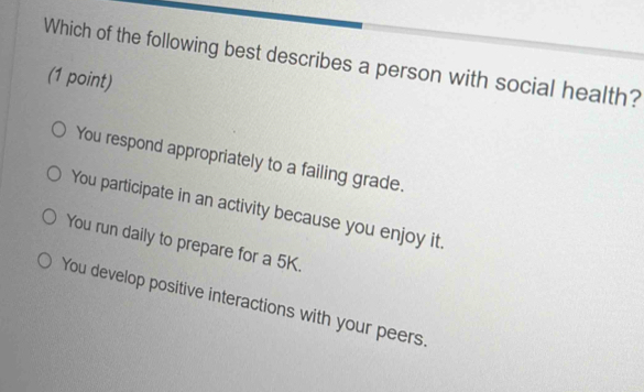 Which of the following best describes a person with social health?
(1 point)
You respond appropriately to a failing grade.
You participate in an activity because you enjoy it.
You run daily to prepare for a 5K.
You develop positive interactions with your peers.