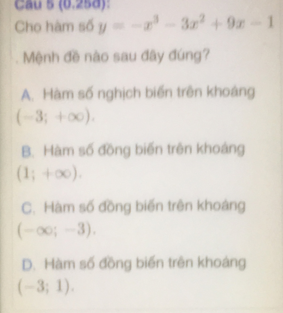 (0.25d):
Cho hàm số y=-x^3-3x^2+9x-1
Mệnh đề nào sau đây đúng?
A. Hàm số nghịch biến trên khoáng
(-3;+∈fty ).
B. Hàm số đồng biến trên khoảng
(1;+∈fty ).
C. Hàm số đồng biến trên khoảng
(-∈fty ;-3).
D. Hàm số đồng biến trên khoáng
(-3;1).