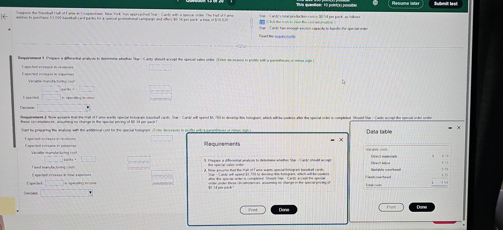 This question: 10 point(s) possible Resume later Submit test 
Suppose the Baseball Hall of Fame in Cooperstown. New York, has approached Star- Cardz with a special order. The Hall of Fame Star - Cardz's total production cost is $0.54 per pack, as follows 
wishes to purchase 53,000 baseball card packs for a special promotional campaign and offers $0.34 per pack, a total of $18,020 (Click the icon to view the cost information ) 
Star - Cardz has enough excess capacity to handle the special order 
Read the requirements 
Requirement 1. Prepare a differential analysis to determine whether Star - Cardz should accept the special sales order (Enter decreases to profits with a parentheses or minus sign.) 
Expected increase in revenues □ 
Expected increase in expenses 
Variable manufacturing cost
□ packs × □ 
Expected □ in operating income
 □ /□  
Decision □ 
Requirement 2. Now assume that the Hall of Fame wants special hologram baseball cards. Star - Cardz will spend $5,700 to develop this hologram, which will be useless after the special order is completed. Should Star - Cardz accept the special order under 
these circumstances, assuming no change in the special pricing of $0.34 per pack? 
Start by preparing the analysis with the additional cost for the special hologram (Enter decreases to profits with a parentheses or minus sign ) Data table 
Expected increase in revenues 
□ 
Expected increase in expenses 
Requirements 
Variable costs 
Direct materials 
□ n cks* □ _  1. Prepare a differential analysis to determine whether Star- Cardz should accep Direct labor 0.10
□ 
Fixed manufacturing costs the special sales orde 
Expected increase in total expenses 2. Now assume that the Hall of Fame wants special hologram baseball cards. Variable overhead 
Star - Cardz will spend $5,700 to develop this hologram, which will be useless Fixed overhead
0.25
after the special order is completed. Should Star - Cardz accept the specia 
Expected =□ in operating income order under these circumstances, assuming no change in the special pricing of Total cost
$0 34 per pack? 
Decision □ 
Print 
Print Done Done