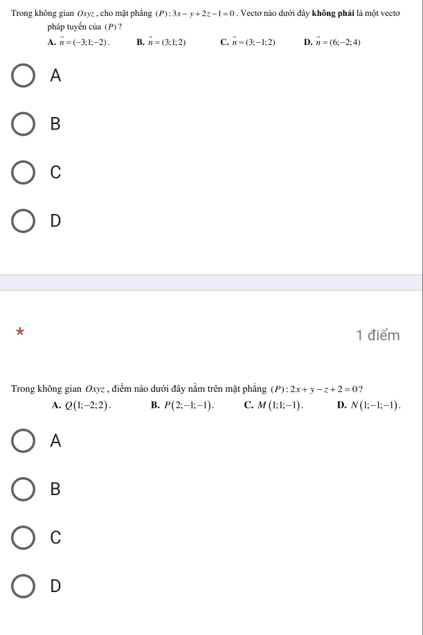 Trong không gian Oxyz , cho mặt phẳng (P):3x-y+2z-1=0. Vectơ nào dưới đây không phải là một vectơ
pháp tuyển của (P) ?
A. vector n=(-3;1;-2). B. vector n=(3;1;2) C. vector n=(3;-1;2) D. vector n=(6;-2;4)
A
B
C
D
*
1 điểm
Trong không gian Oxyz , điểm nào dưới đây nằm trên mặt phẳng (P):2x+y-z+2=0 ?
A. Q(1;-2;2). B. P(2;-1;-1). C. M(1;1;-1). D. N(1;-1;-1).
A
B
C
D