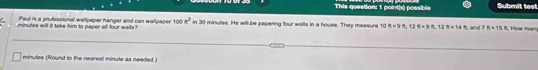 This question: 1 point(s) possible Submit test 
Paul is a professional wallpaper hanger and can wallpaper 100ft^2 in 30 minutes. He will be papering four walls in a house. They measure 10
minutes will it take him to paper all four walls? ft* 9ft, 12ft* 9ft, 12ft* 14ft , and 7ft* 15ft How man
minutes (Round to the nearest minute as needed.)