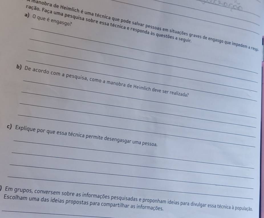 que é engasgo? 
Fação. Faça uma pesquisa sobre essa técnica e responda às questões a seguir 
_ 
_hanobra de Heimlich é uma técnica que pode salvar pessoas em situações graves de engasgo que impedem a respa 
_ 
_ 
_ 
b) De acordo com a pesquisa, como a manobra de Heimlich deve ser realizada? 
_ 
_ 
_ 
c) Explique por que essa técnica permite desengasgar uma pessoa. 
_ 
_ 
_ 
_ 
) Em grupos, conversem sobre as informações pesquisadas e proponham ideias para divulgar essa técnica à população. 
Escolham uma das ideias propostas para compartilhar as informações.