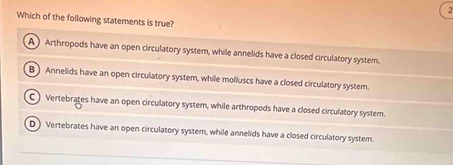 Which of the following statements is true?
A) Arthropods have an open circulatory system, while annelids have a closed circulatory system.
B Annelids have an open circulatory system, while molluscs have a closed circulatory system.
C) Vertebrates have an open circulatory system, while arthropods have a closed circulatory system.
D) Vertebrates have an open circulatory system, whilė annelids have a closed circulatory system.