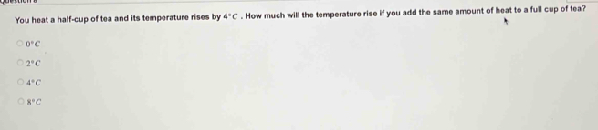 You heat a half-cup of tea and its temperature rises by 4°C. How much will the temperature rise if you add the same amount of heat to a full cup of tea?
0°C
2°C
4°C
8°C