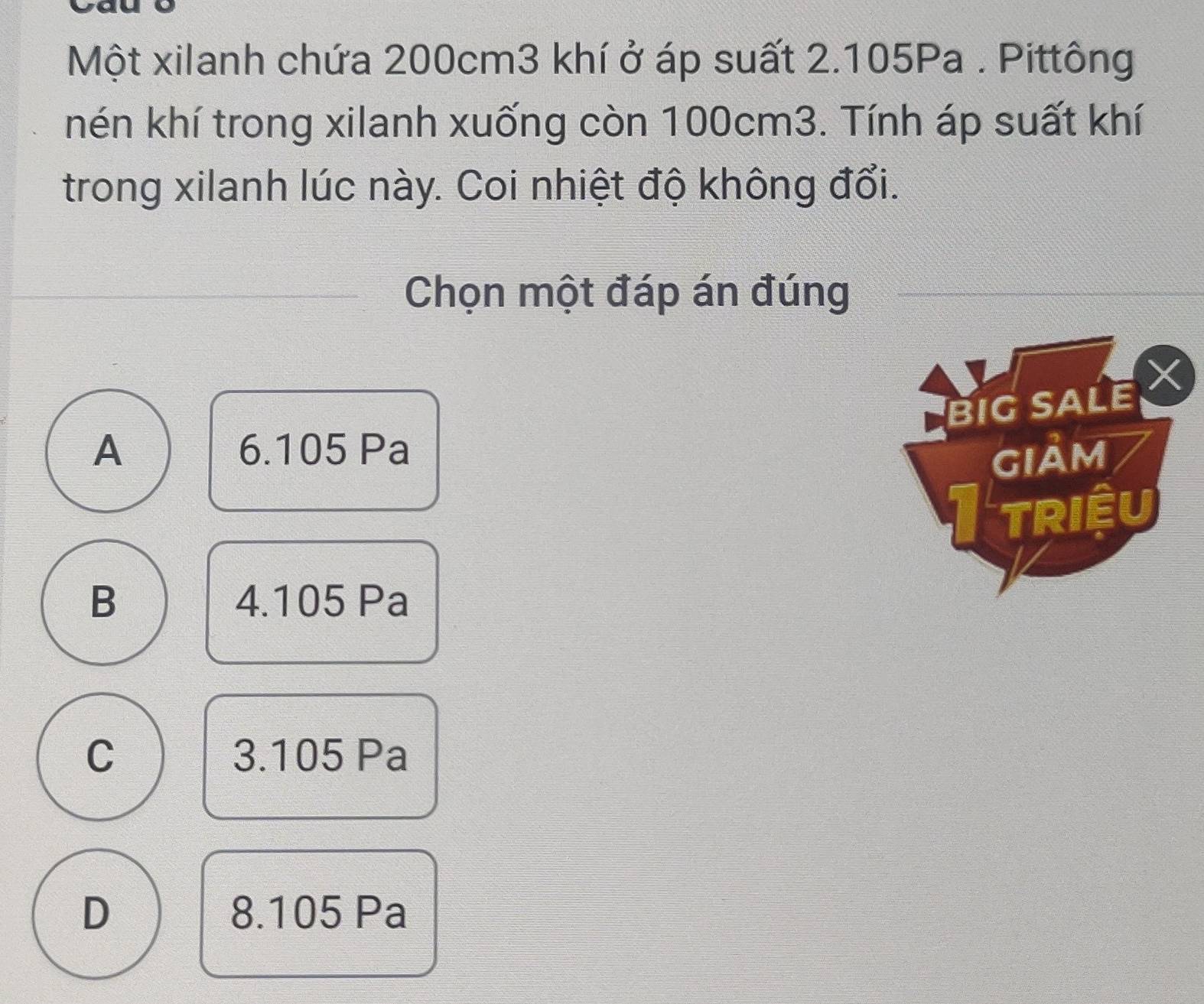 Một xilanh chứa 200cm3 khí ở áp suất 2.105Pa. Pittông
hén khí trong xilanh xuống còn 100cm3. Tính áp suất khí
trong xilanh lúc này. Coi nhiệt độ không đổi.
Chọn một đáp án đúng
BIG SALE X
A 6.105 Pa
GIảM
TRIềU
B 4.105 Pa
C 3.105 Pa
D 8.105 Pa