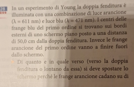 In un esperimento di Young la doppia fenditura è
illuminata con una combinazione di luce arancione
(lambda =611nm) e luce blu (lambda =471nm). I centri delle
frange blu del primo ordine si trovano sui bordi
esterni di uno schermo piano posto a una distanza
di 50,0 cm dalla doppia fenditura. Invece le frange
arancione del primo ordine vanno a finire fuori
dallo schermo.
Di quanto e in quale verso (verso la doppia
fenditura o lontano da essa) si deve spostare lo
schermo perché le frange arancione cadano su di