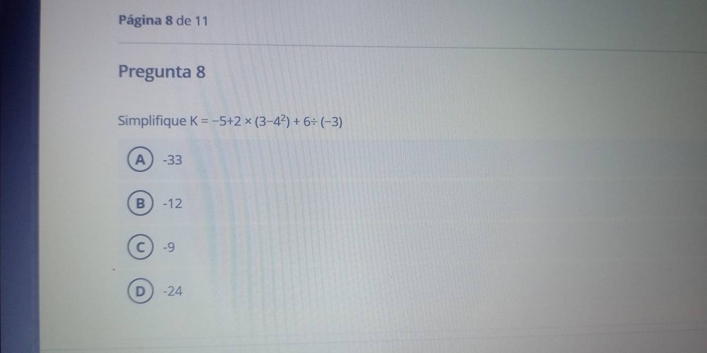 Página 8 de 11
Pregunta 8
Simplifique K=-5+2* (3-4^2)+6/ (-3)
A -33
B -12
C -9
D -24