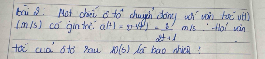 bai Q: Not chiei o to^2 choueh dong wh ván toc vé) 
(m(s) co giatoc a(t)=v^2(t)= 3/2t+1 m/s Hoi ván 
toc cud oto sau 10(5) da bao nhiea?