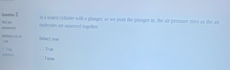 In a sealed cylinder with a plunger, as we push the plunger in, the air pressure rises as the air
Not yet molecules are squeezed together.
answered
Marked out of Select one:
1.00
f Flag True
question False