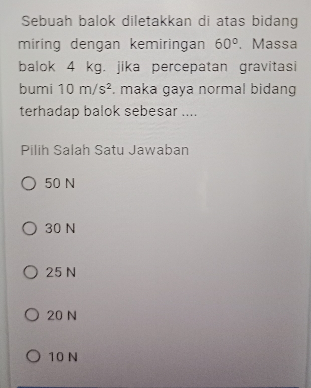 Sebuah balok diletakkan di atas bidang
miring dengan kemiringan 60°. Massa
balok 4 kg. jika percepatan gravitasi
bumi 10m/s^2. maka gaya normal bidang
terhadap balok sebesar ....
Pilih Salah Satu Jawaban
50 N
30 N
25 N
20 N
10 N