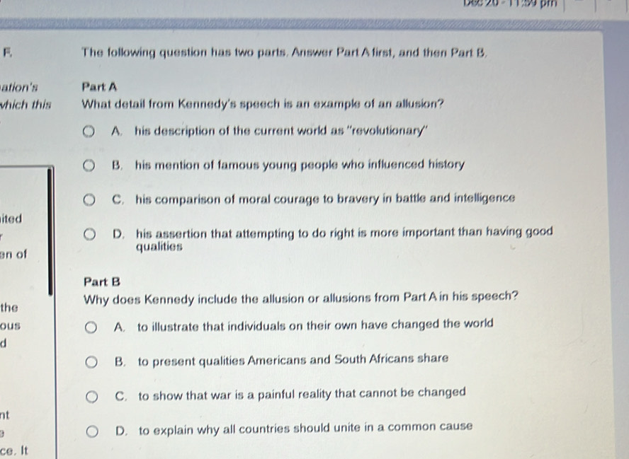 The following question has two parts. Answer Part Afirst, and then Part B.
ation's Part A
whích this What detail from Kennedy's speech is an example of an allusion?
A. his description of the current world as ''revolutionary''
B. his mention of famous young people who influenced history
C. his comparison of moral courage to bravery in battle and intelligence
ited
D. his assertion that attempting to do right is more important than having good
an of
qualities
Part B
the Why does Kennedy include the allusion or allusions from PartA in his speech?
ous A. to illustrate that individuals on their own have changed the world
d
B. to present qualities Americans and South Africans share
C. to show that war is a painful reality that cannot be changed
nt
D. to explain why all countries should unite in a common cause
ce. It