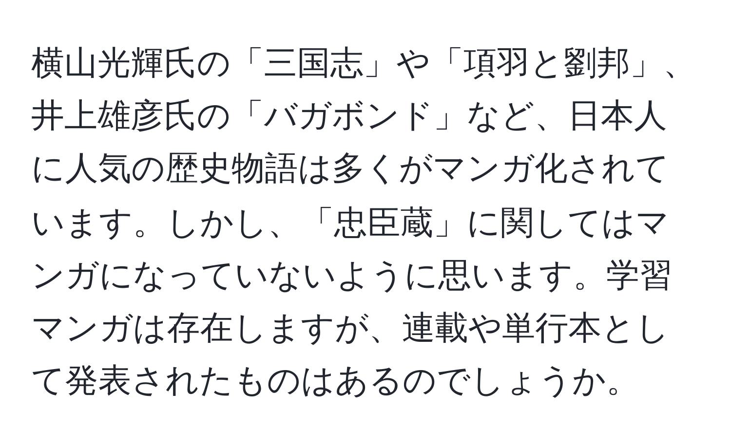 横山光輝氏の「三国志」や「項羽と劉邦」、井上雄彦氏の「バガボンド」など、日本人に人気の歴史物語は多くがマンガ化されています。しかし、「忠臣蔵」に関してはマンガになっていないように思います。学習マンガは存在しますが、連載や単行本として発表されたものはあるのでしょうか。